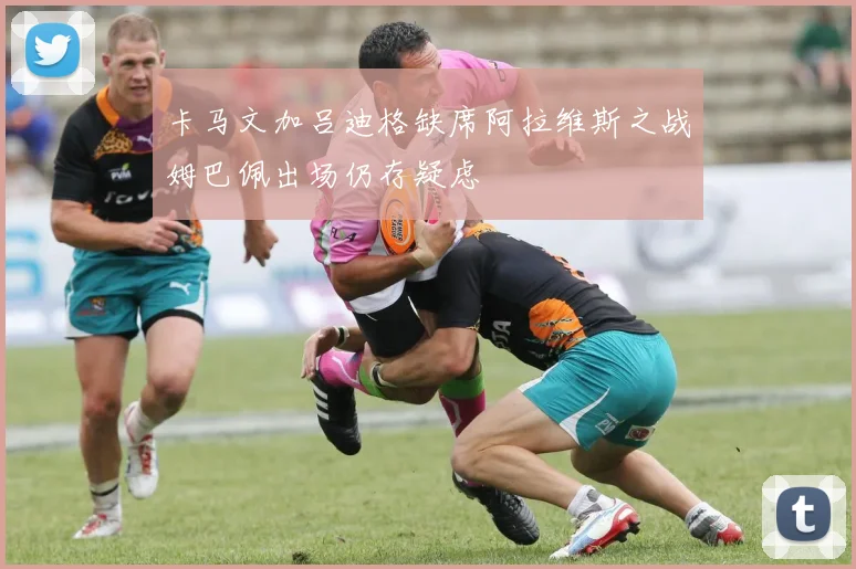 卡马文加吕迪格缺席阿拉维斯之战姆巴佩出场仍存疑虑