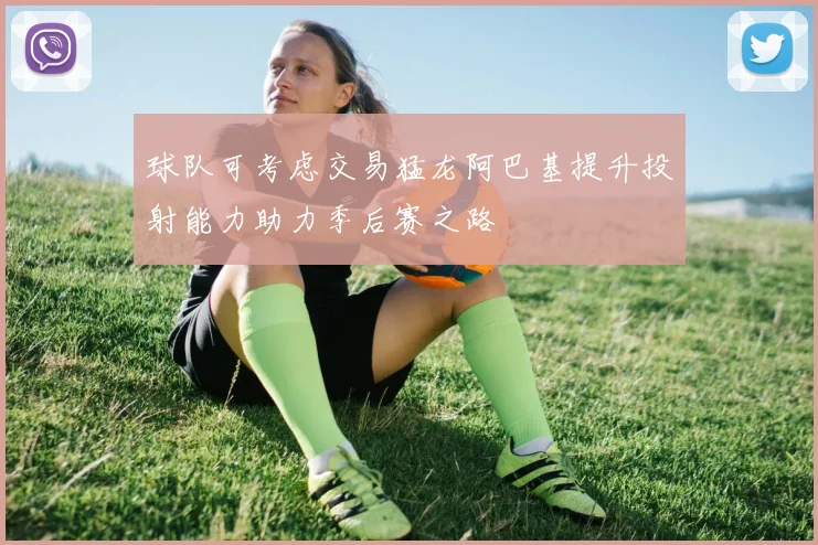 球队可考虑交易猛龙阿巴基提升投射能力助力季后赛之路