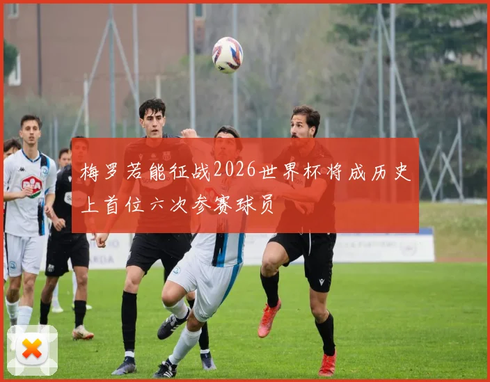 梅罗若能征战2026世界杯将成历史上首位六次参赛球员