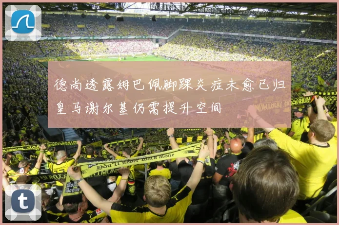 德尚透露姆巴佩脚踝炎症未愈已归皇马谢尔基仍需提升空间