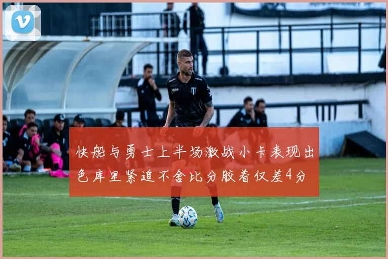 快船与勇士上半场激战小卡表现出色库里紧追不舍比分胶着仅差4分