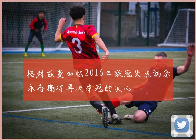 格列兹曼回忆2016年欧冠失点执念永存期待再次夺冠的决心