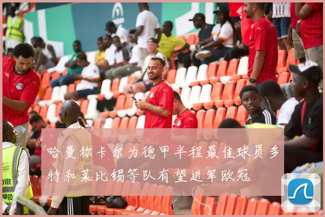 哈曼称卡尔为德甲半程最佳球员多特和莱比锡等队有望进军欧冠