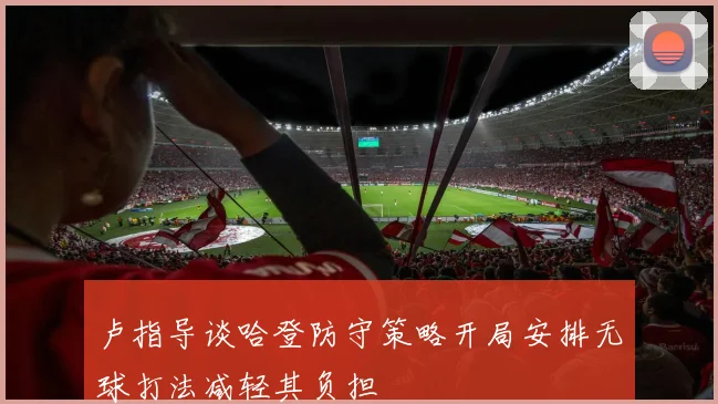 卢指导谈哈登防守策略开局安排无球打法减轻其负担
