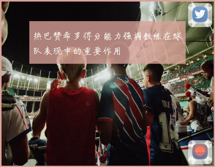 热巴赞希罗得分能力强调教练在球队表现中的重要作用
