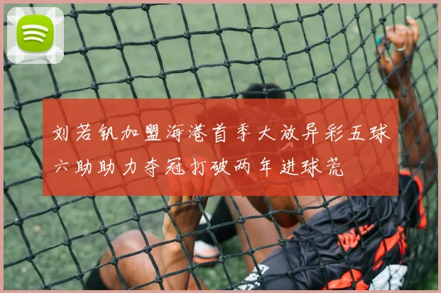 刘若钒加盟海港首季大放异彩五球六助助力夺冠打破两年进球荒