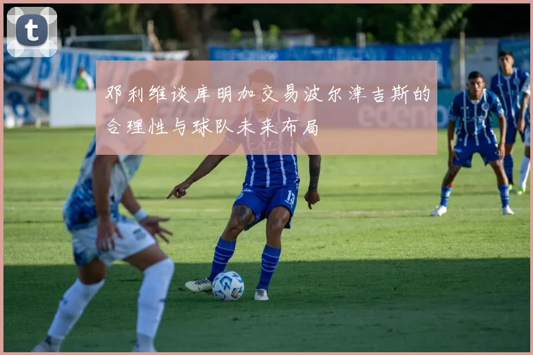 邓利维谈库明加交易波尔津吉斯的合理性与球队未来布局