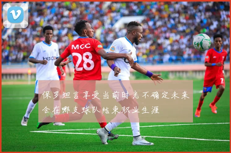 保罗坦言享受当前时光不确定未来会在哪支球队结束职业生涯