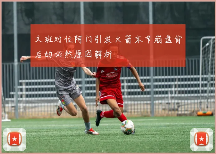 文班对位阿门引发火箭末节崩盘背后的必然原因解析