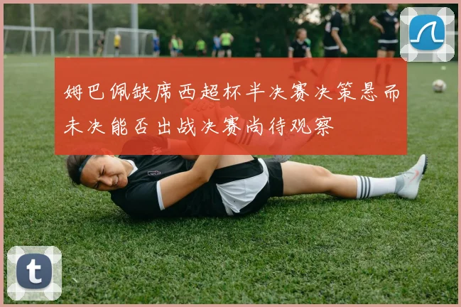 姆巴佩缺席西超杯半决赛决策悬而未决能否出战决赛尚待观察