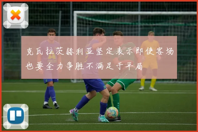 克瓦拉茨赫利亚坚定表示即使客场也要全力争胜不满足于平局