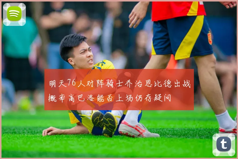 明天76人对阵骑士乔治恩比德出战概率高巴洛能否上场仍存疑问