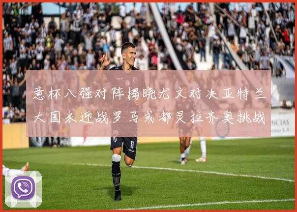 意杯八强对阵揭晓尤文对决亚特兰大国米迎战罗马或都灵拉齐奥挑战博人