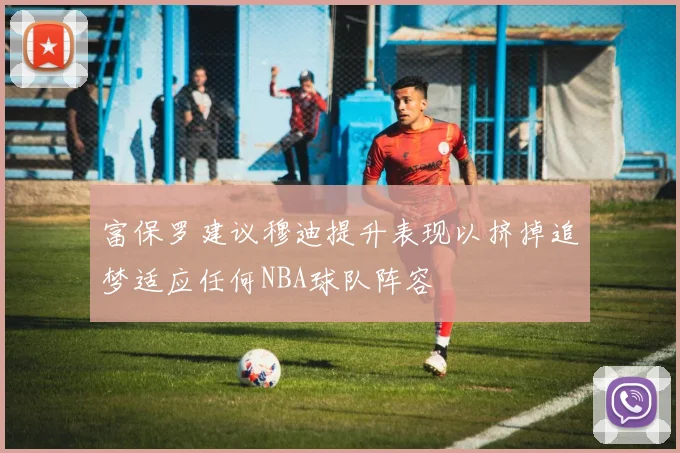 富保罗建议穆迪提升表现以挤掉追梦适应任何NBA球队阵容