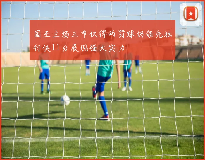 国王主场三节仅得两罚球仍领先独行侠11分展现强大实力
