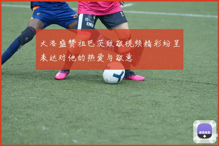 大洛盛赞祖巴茨致敬视频精彩纷呈表达对他的热爱与敬意