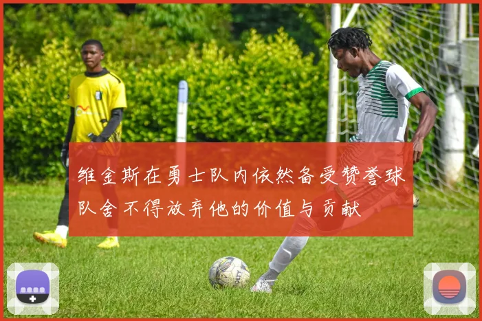 维金斯在勇士队内依然备受赞誉球队舍不得放弃他的价值与贡献