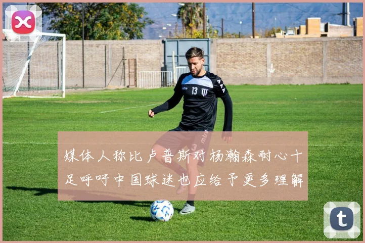 媒体人称比卢普斯对杨瀚森耐心十足呼吁中国球迷也应给予更多理解与支持