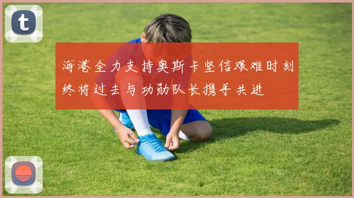 海港全力支持奥斯卡坚信艰难时刻终将过去与功勋队长携手共进
