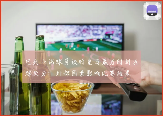 巴列卡诺球员谈对皇马最后时刻点球失分：外部因素影响比赛结果