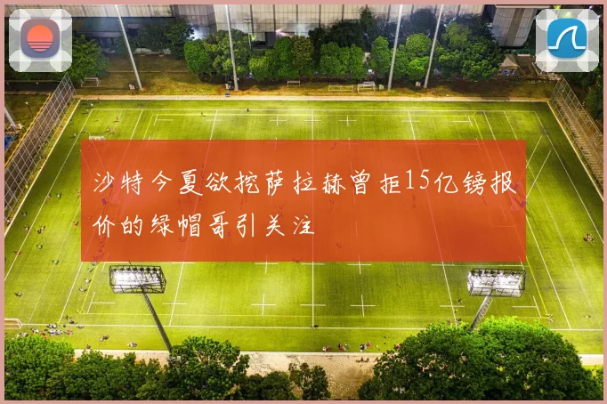 沙特今夏欲挖萨拉赫曾拒15亿镑报价的绿帽哥引关注