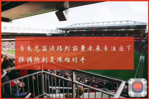 马竞总监谈格列兹曼未来专注当下强调热刺是艰难对手