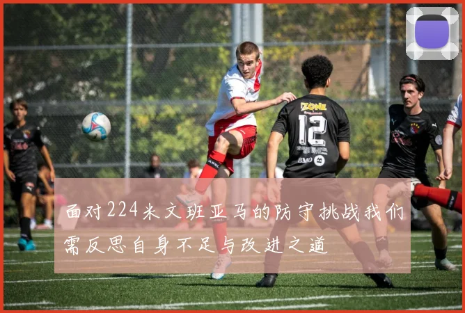面对224米文班亚马的防守挑战我们需反思自身不足与改进之道