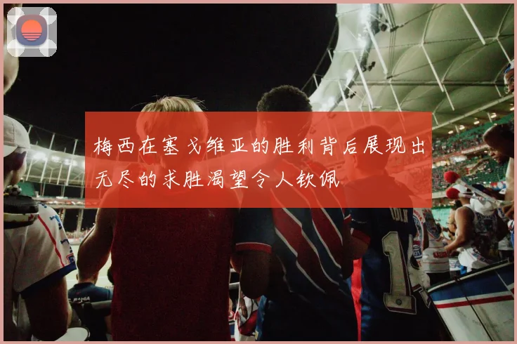梅西在塞戈维亚的胜利背后展现出无尽的求胜渴望令人钦佩