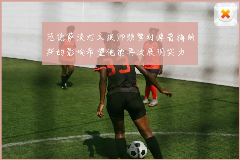范德萨谈尤文换帅频繁对库普梅纳斯的影响希望他能再次展现实力